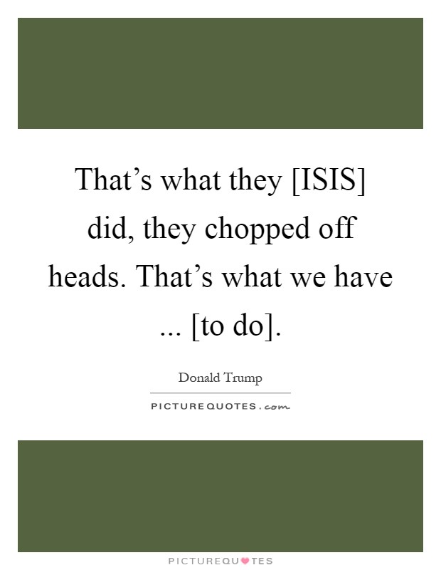 That's what they [ISIS] did, they chopped off heads. That's what we have ... [to do] Picture Quote #1