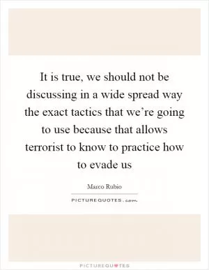 It is true, we should not be discussing in a wide spread way the exact tactics that we’re going to use because that allows terrorist to know to practice how to evade us Picture Quote #1