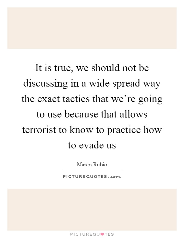 It is true, we should not be discussing in a wide spread way the exact tactics that we're going to use because that allows terrorist to know to practice how to evade us Picture Quote #1