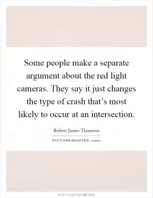 Some people make a separate argument about the red light cameras. They say it just changes the type of crash that’s most likely to occur at an intersection Picture Quote #1