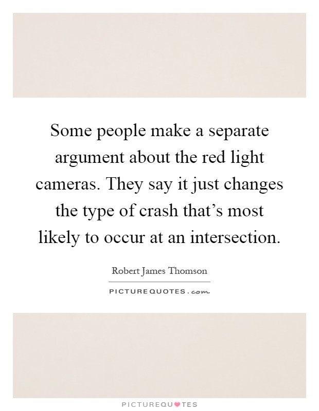 Some people make a separate argument about the red light cameras. They say it just changes the type of crash that's most likely to occur at an intersection Picture Quote #1