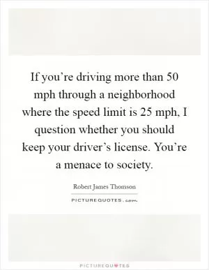 If you’re driving more than 50 mph through a neighborhood where the speed limit is 25 mph, I question whether you should keep your driver’s license. You’re a menace to society Picture Quote #1