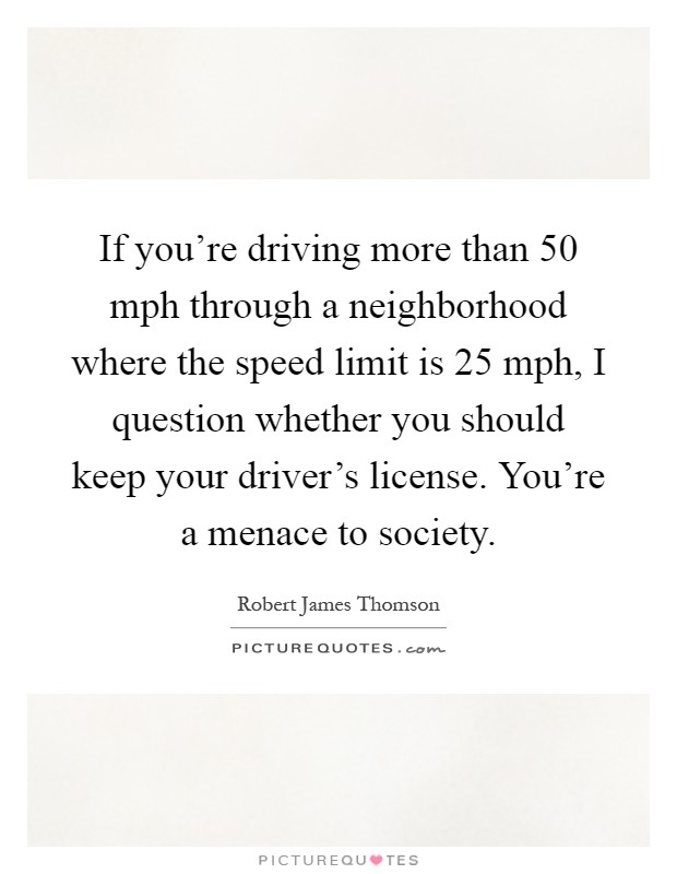 If you're driving more than 50 mph through a neighborhood where the speed limit is 25 mph, I question whether you should keep your driver's license. You're a menace to society Picture Quote #1