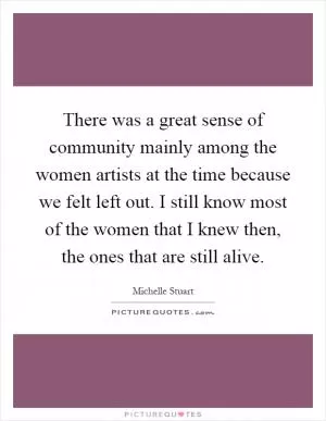 There was a great sense of community mainly among the women artists at the time because we felt left out. I still know most of the women that I knew then, the ones that are still alive Picture Quote #1