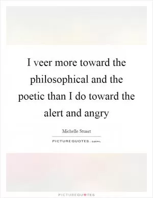 I veer more toward the philosophical and the poetic than I do toward the alert and angry Picture Quote #1