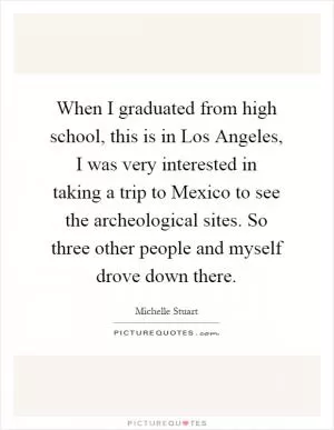 When I graduated from high school, this is in Los Angeles, I was very interested in taking a trip to Mexico to see the archeological sites. So three other people and myself drove down there Picture Quote #1