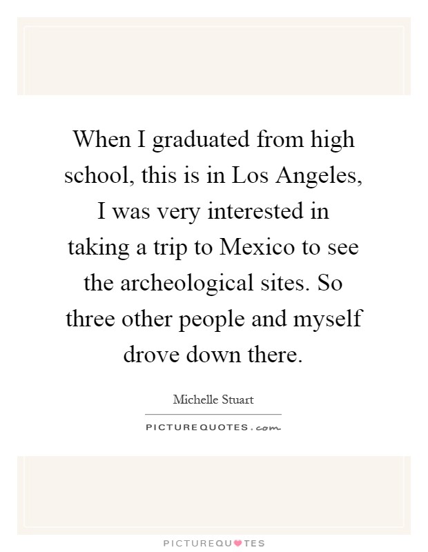 When I graduated from high school, this is in Los Angeles, I was very interested in taking a trip to Mexico to see the archeological sites. So three other people and myself drove down there Picture Quote #1