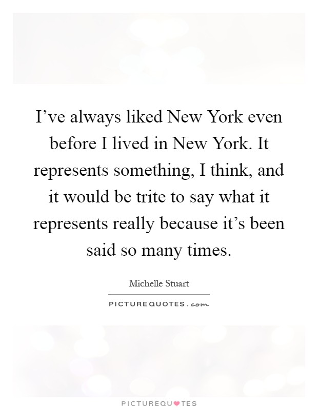 I've always liked New York even before I lived in New York. It represents something, I think, and it would be trite to say what it represents really because it's been said so many times Picture Quote #1