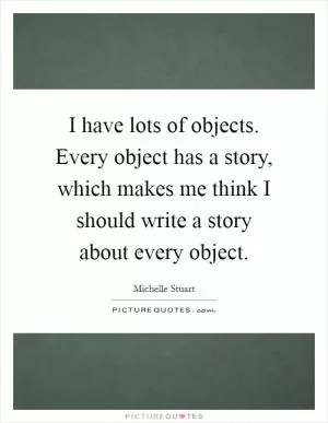 I have lots of objects. Every object has a story, which makes me think I should write a story about every object Picture Quote #1
