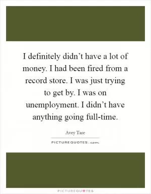 I definitely didn’t have a lot of money. I had been fired from a record store. I was just trying to get by. I was on unemployment. I didn’t have anything going full-time Picture Quote #1