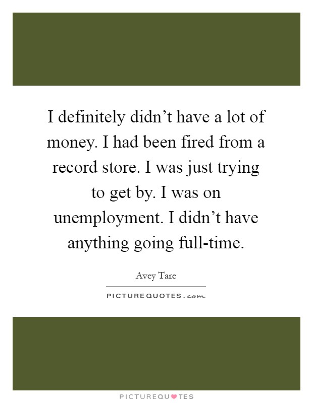 I definitely didn't have a lot of money. I had been fired from a record store. I was just trying to get by. I was on unemployment. I didn't have anything going full-time Picture Quote #1
