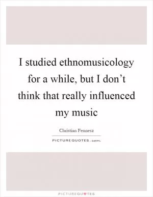 I studied ethnomusicology for a while, but I don’t think that really influenced my music Picture Quote #1