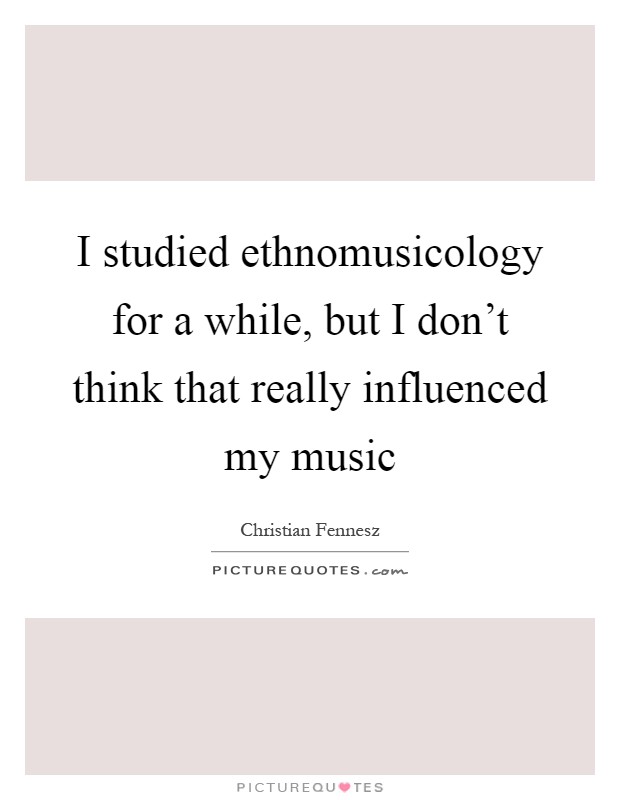 I studied ethnomusicology for a while, but I don't think that really influenced my music Picture Quote #1