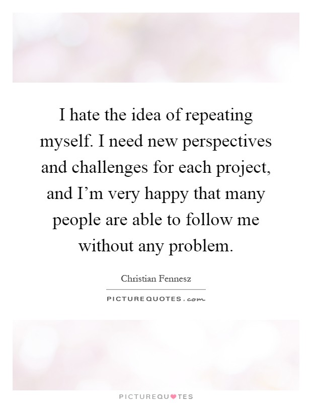 I hate the idea of repeating myself. I need new perspectives and challenges for each project, and I'm very happy that many people are able to follow me without any problem Picture Quote #1