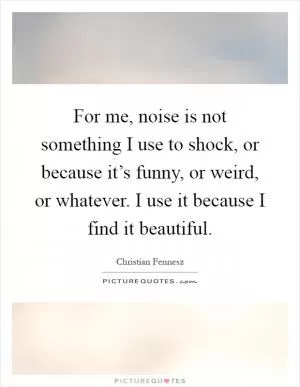 For me, noise is not something I use to shock, or because it’s funny, or weird, or whatever. I use it because I find it beautiful Picture Quote #1