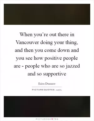 When you’re out there in Vancouver doing your thing, and then you come down and you see how positive people are - people who are so jazzed and so supportive Picture Quote #1