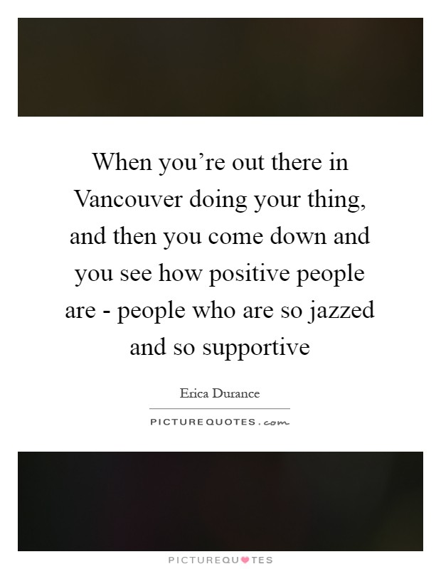 When you're out there in Vancouver doing your thing, and then you come down and you see how positive people are - people who are so jazzed and so supportive Picture Quote #1