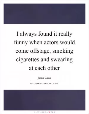 I always found it really funny when actors would come offstage, smoking cigarettes and swearing at each other Picture Quote #1