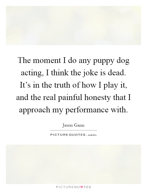 The moment I do any puppy dog acting, I think the joke is dead. It's in the truth of how I play it, and the real painful honesty that I approach my performance with Picture Quote #1