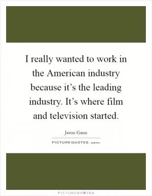 I really wanted to work in the American industry because it’s the leading industry. It’s where film and television started Picture Quote #1