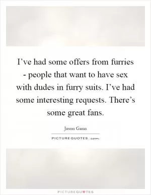 I’ve had some offers from furries - people that want to have sex with dudes in furry suits. I’ve had some interesting requests. There’s some great fans Picture Quote #1
