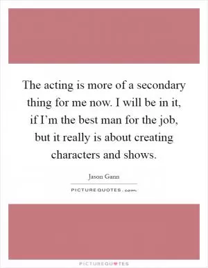 The acting is more of a secondary thing for me now. I will be in it, if I’m the best man for the job, but it really is about creating characters and shows Picture Quote #1