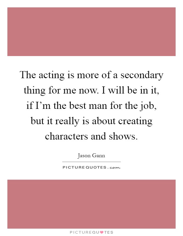 The acting is more of a secondary thing for me now. I will be in it, if I'm the best man for the job, but it really is about creating characters and shows Picture Quote #1