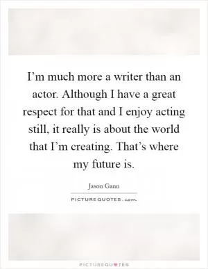 I’m much more a writer than an actor. Although I have a great respect for that and I enjoy acting still, it really is about the world that I’m creating. That’s where my future is Picture Quote #1