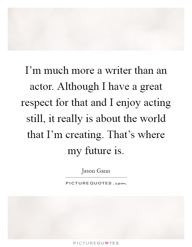 I'm much more a writer than an actor. Although I have a great respect for that and I enjoy acting still, it really is about the world that I'm creating. That's where my future is Picture Quote #1