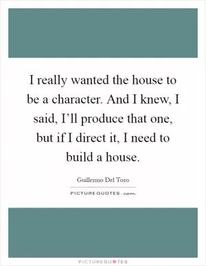 I really wanted the house to be a character. And I knew, I said, I’ll produce that one, but if I direct it, I need to build a house Picture Quote #1
