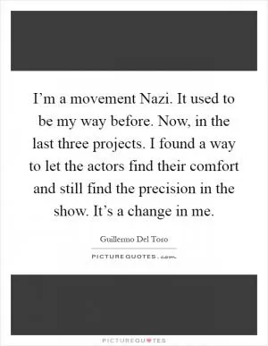 I’m a movement Nazi. It used to be my way before. Now, in the last three projects. I found a way to let the actors find their comfort and still find the precision in the show. It’s a change in me Picture Quote #1