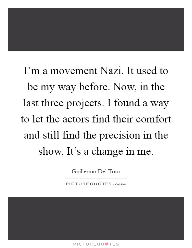 I'm a movement Nazi. It used to be my way before. Now, in the last three projects. I found a way to let the actors find their comfort and still find the precision in the show. It's a change in me Picture Quote #1