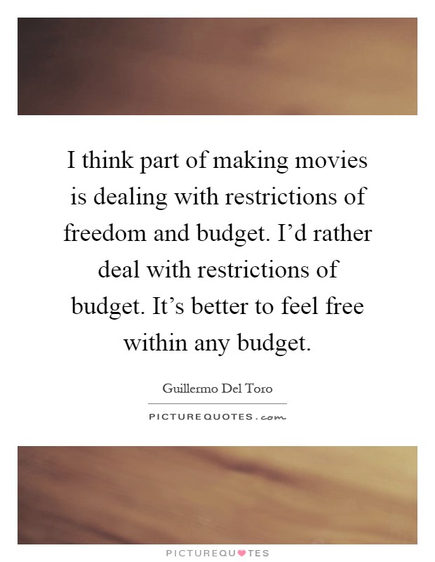 I think part of making movies is dealing with restrictions of freedom and budget. I'd rather deal with restrictions of budget. It's better to feel free within any budget Picture Quote #1