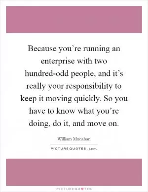 Because you’re running an enterprise with two hundred-odd people, and it’s really your responsibility to keep it moving quickly. So you have to know what you’re doing, do it, and move on Picture Quote #1