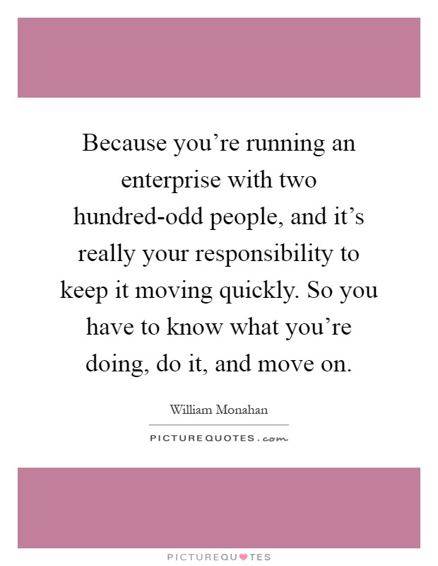 Because you're running an enterprise with two hundred-odd people, and it's really your responsibility to keep it moving quickly. So you have to know what you're doing, do it, and move on Picture Quote #1