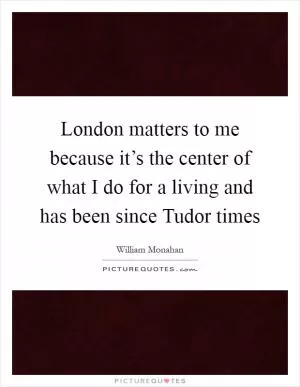 London matters to me because it’s the center of what I do for a living and has been since Tudor times Picture Quote #1