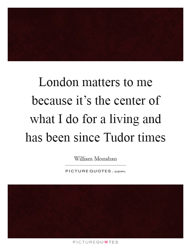 London matters to me because it's the center of what I do for a living and has been since Tudor times Picture Quote #1