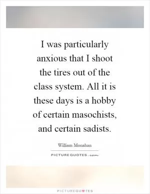 I was particularly anxious that I shoot the tires out of the class system. All it is these days is a hobby of certain masochists, and certain sadists Picture Quote #1