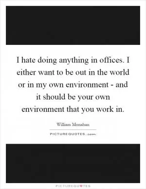I hate doing anything in offices. I either want to be out in the world or in my own environment - and it should be your own environment that you work in Picture Quote #1