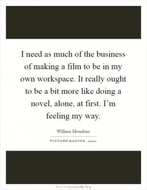 I need as much of the business of making a film to be in my own workspace. It really ought to be a bit more like doing a novel, alone, at first. I’m feeling my way Picture Quote #1