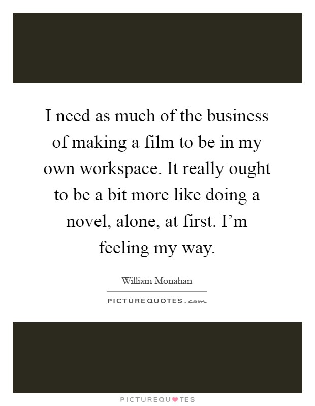 I need as much of the business of making a film to be in my own workspace. It really ought to be a bit more like doing a novel, alone, at first. I'm feeling my way Picture Quote #1