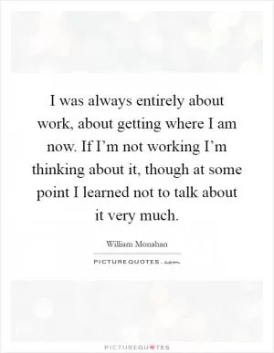 I was always entirely about work, about getting where I am now. If I’m not working I’m thinking about it, though at some point I learned not to talk about it very much Picture Quote #1