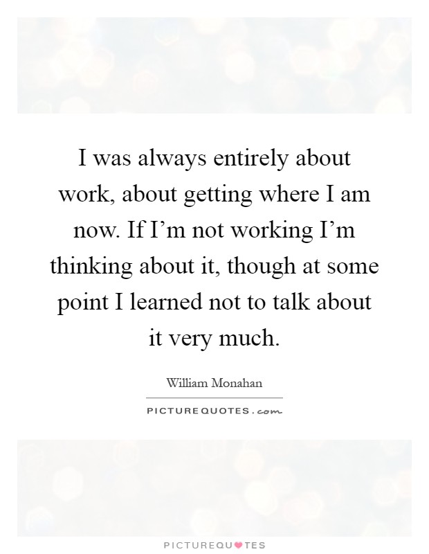 I was always entirely about work, about getting where I am now. If I'm not working I'm thinking about it, though at some point I learned not to talk about it very much Picture Quote #1