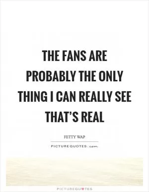 The fans are probably the only thing I can really see that’s real Picture Quote #1