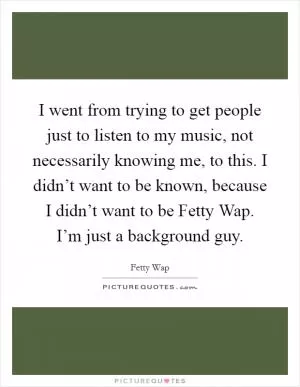 I went from trying to get people just to listen to my music, not necessarily knowing me, to this. I didn’t want to be known, because I didn’t want to be Fetty Wap. I’m just a background guy Picture Quote #1
