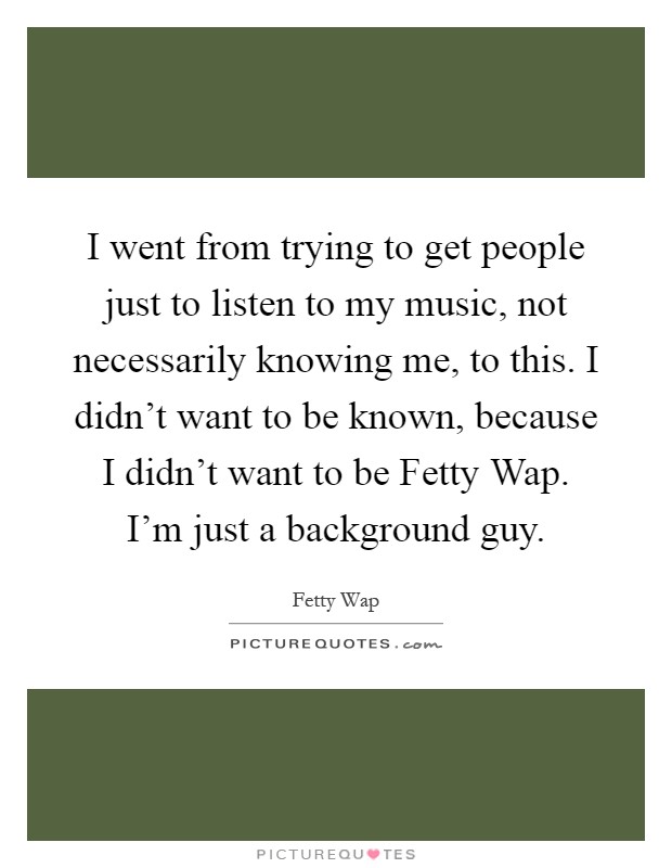 I went from trying to get people just to listen to my music, not necessarily knowing me, to this. I didn't want to be known, because I didn't want to be Fetty Wap. I'm just a background guy Picture Quote #1