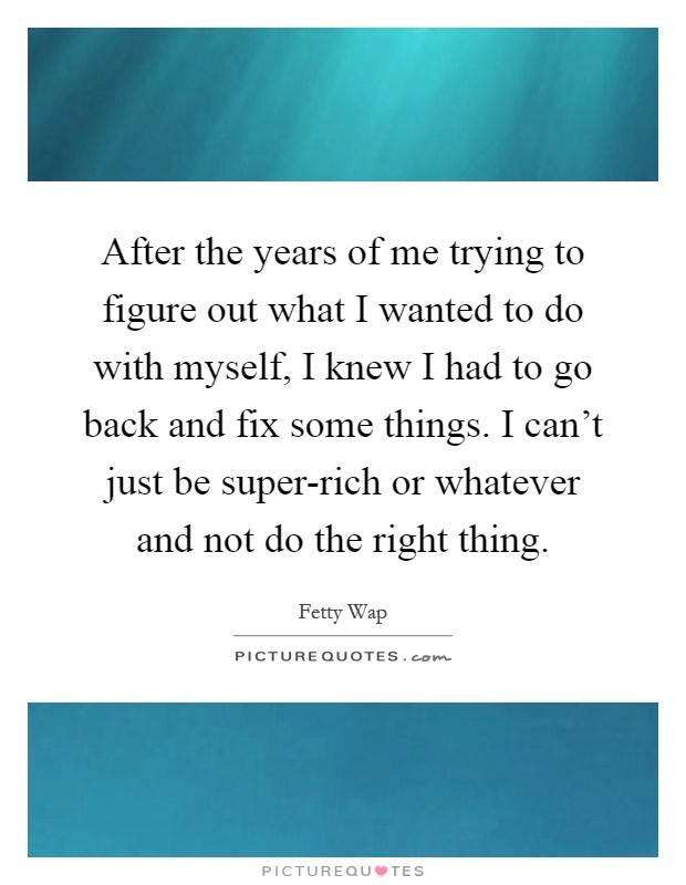 After the years of me trying to figure out what I wanted to do with myself, I knew I had to go back and fix some things. I can't just be super-rich or whatever and not do the right thing Picture Quote #1