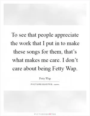 To see that people appreciate the work that I put in to make these songs for them, that’s what makes me care. I don’t care about being Fetty Wap Picture Quote #1