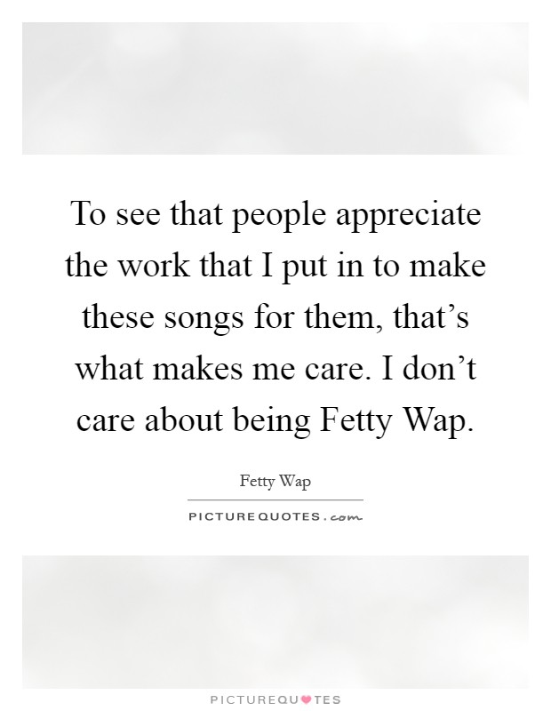 To see that people appreciate the work that I put in to make these songs for them, that's what makes me care. I don't care about being Fetty Wap Picture Quote #1
