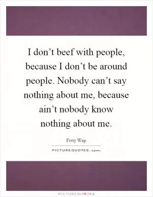 I don’t beef with people, because I don’t be around people. Nobody can’t say nothing about me, because ain’t nobody know nothing about me Picture Quote #1